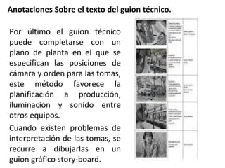 Anotaciones Sobre el texto del guion técnico.
Por último el guion técnico
puede completarse con un
plano de planta en el que se
especifican las posiciones de
cámara y orden para las tomas,
este método favorece la
planificación a producción,
iluminación y sonido entre
otros equipos.
Cuando existen problemas de
interpretación de las tomas, se
recurre a dibujarlas en un
guion gráfico story-board.
 