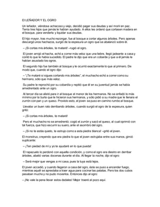 El LEÑADOR Y EL OGRO
Un leñador, viéndose achacoso y viejo, decidió pagar sus deudas y así morir en paz.
Tenía tres hijos que jamás le habían ayudado. A ellos les ordenó que cortasen madera en
el bosque, para venderla y liquidar sus deudas.
El hijo mayor, tras mucho rezongar, fue al bosque a cortar algunos árboles. Pero apenas
descargó unos hachazos, surgió de la espesura un ogro que se abalanzó sobre él.
– ¡Si cortas mis árboles, te mataré! –rugió el ogro.
El joven arrojó el hacha, echó a correr más veloz que una liebre, llegó jadeante a casa y
contó lo que le había sucedido. El padre le dijo que era un cobarde y que a él jamás le
habían asustado los ogros.
El segundo hijo fue también al bosque y le ocurrió exactamente lo que al primero. De
modo que, cuando el ogro dijo:
– “¡Te mataré si sigues cortando mis árboles”, el muchacho echó a correr como su
hermano, sólo que más veloz.
Su padre le reprochó por su cobardía y repitió que él en su juventud jamás se había
amedrentado ante un ogro.
Al tercer día se alistó para ir al bosque el menor de los hermanos. No se enfadó lo más
mínimo por la burla que le hicieron sus hermanos, y sólo pidió a su madre que le llenara el
zurrón con pan y un queso. Provisto esto, el joven se puso en camino rumbo al bosque.
Llevaba un buen rato derribando árboles, cuando surgió el ogro de la espesura, quien
gritó:
– ¡Si cortas mis árboles, te mataré!
Pero el muchacho no se amedrentó; cogió el zurrón y sacó el queso, al cual oprimió con
tal fuerza, que hizo escurrir su suero, ante el asombro del ogro.
– ¡Si no te estás quieto, te estrujo como a esta piedra blanca! –gritó el joven.
El monstruo, creyendo que era piedra lo que el joven estrujaba entre sus manos, gimió
suplicante:
– ¡Ten piedad de mí y yo te ayudaré en lo que pueda!
El rapazuelo lo perdonó con aquella condición, y como el ogro era diestro en derribar
árboles, abatió varias docenas durante el día. Al llegar la noche, dijo el ogro:
– Será mejor que vengas a mi casa, pues la tuya está lejos.
El joven accedió, y cuando llegaron a casa del ogro, éste se puso a encender fuego,
mientras aquél se aprestaba a traer agua para cocinar las patatas. Pero los dos cubos
pesaban mucho y no pudo moverlos. Entonces dijo al ogro:
– ¡No vale la pena llevar estos dedales! Mejor traeré al pozo aquí.
 