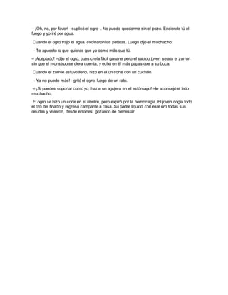 – ¡Oh, no, por favor! –suplicó el ogro–. No puedo quedarme sin el pozo. Enciende tú el
fuego y yo iré por agua.
Cuando el ogro trajo el agua, cocinaron las patatas. Luego dijo el muchacho:
– Te apuesto lo que quieras que yo como más que tú.
– ¡Aceptado! –dijo el ogro, pues creía fácil ganarle pero el sabido joven se ató el zurrón
sin que el monstruo se diera cuenta, y echó en él más papas que a su boca.
Cuando el zurrón estuvo lleno, hizo en él un corte con un cuchillo.
– Ya no puedo más! –gritó el ogro, luego de un rato.
– ¡Si puedes soportar como yo, hazte un agujero en el estómago! –le aconsejó el listo
muchacho.
El ogro se hizo un corte en el vientre, pero expiró por la hemorragia. El joven cogió todo
el oro del finado y regresó campante a casa. Su padre liquidó con este oro todas sus
deudas y vivieron, desde entones, gozando de bienestar.
 