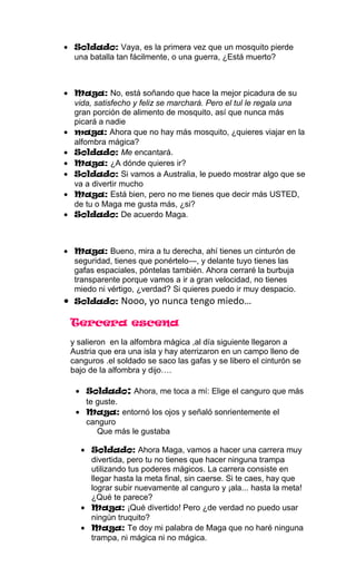 Soldado: Vaya, es la primera vez que un mosquito pierde
 una batalla tan fácilmente, o una guerra, ¿Está muerto?



 Maga: No, está soñando que hace la mejor picadura de su
 vida, satisfecho y feliz se marchará. Pero el tul le regala una
 gran porción de alimento de mosquito, así que nunca más
 picará a nadie
 maga: Ahora que no hay más mosquito, ¿quieres viajar en la
 alfombra mágica?
 Soldado: Me encantará.
 Maga: ¿A dónde quieres ir?
 Soldado: Si vamos a Australia, le puedo mostrar algo que se
 va a divertir mucho
 Maga: Está bien, pero no me tienes que decir más USTED,
 de tu o Maga me gusta más, ¿si?
 Soldado: De acuerdo Maga.



 Maga: Bueno, mira a tu derecha, ahí tienes un cinturón de
 seguridad, tienes que ponértelo—, y delante tuyo tienes las
 gafas espaciales, póntelas también. Ahora cerraré la burbuja
 transparente porque vamos a ir a gran velocidad, no tienes
 miedo ni vértigo, ¿verdad? Si quieres puedo ir muy despacio.
 Soldado: Nooo, yo nunca tengo miedo…

Tercera escena
y salieron en la alfombra mágica ,al día siguiente llegaron a
Austria que era una isla y hay aterrizaron en un campo lleno de
canguros .el soldado se saco las gafas y se libero el cinturón se
bajo de la alfombra y dijo….

    Soldado: Ahora, me toca a mí: Elige el canguro que más
    te guste.
    Maga: entornó los ojos y señaló sonrientemente el
    canguro
       Que más le gustaba

     Soldado: Ahora Maga, vamos a hacer una carrera muy
     divertida, pero tu no tienes que hacer ninguna trampa
     utilizando tus poderes mágicos. La carrera consiste en
     llegar hasta la meta final, sin caerse. Si te caes, hay que
     lograr subir nuevamente al canguro y ¡ala... hasta la meta!
     ¿Qué te parece?
     Maga: ¡Qué divertido! Pero ¿de verdad no puedo usar
     ningún truquito?
     Maga: Te doy mi palabra de Maga que no haré ninguna
     trampa, ni mágica ni no mágica.
 