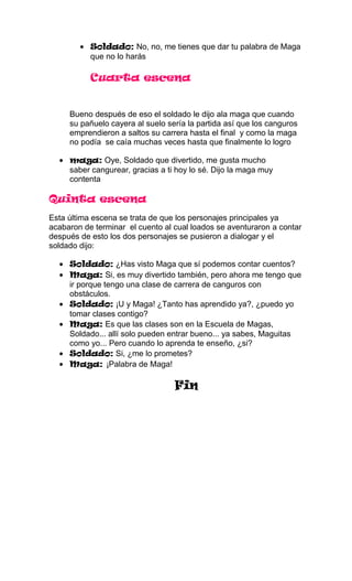 Soldado: No, no, me tienes que dar tu palabra de Maga
           que no lo harás

           Cuarta escena


     Bueno después de eso el soldado le dijo ala maga que cuando
     su pañuelo cayera al suelo sería la partida así que los canguros
     emprendieron a saltos su carrera hasta el final y como la maga
     no podía se caía muchas veces hasta que finalmente lo logro

     maga: Oye, Soldado que divertido, me gusta mucho
     saber cangurear, gracias a ti hoy lo sé. Dijo la maga muy
     contenta

Quinta escena
Esta última escena se trata de que los personajes principales ya
acabaron de terminar el cuento al cual loados se aventuraron a contar
después de esto los dos personajes se pusieron a dialogar y el
soldado dijo:

     Soldado: ¿Has visto Maga que sí podemos contar cuentos?
     Maga: Si, es muy divertido también, pero ahora me tengo que
     ir porque tengo una clase de carrera de canguros con
     obstáculos.
     Soldado: ¡U y Maga! ¿Tanto has aprendido ya?, ¿puedo yo
     tomar clases contigo?
     Maga: Es que las clases son en la Escuela de Magas,
     Soldado... allí solo pueden entrar bueno... ya sabes, Maguitas
     como yo... Pero cuando lo aprenda te enseño, ¿si?
     Soldado: Si, ¿me lo prometes?
     Maga: ¡Palabra de Maga!

                                  Fin
 