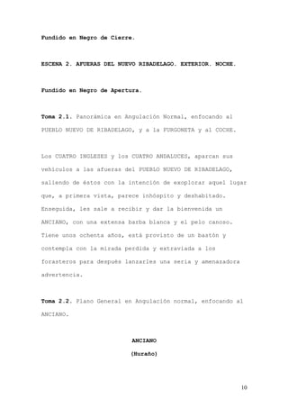 Fundido en Negro de Cierre.



ESCENA 2. AFUERAS DEL NUEVO RIBADELAGO. EXTERIOR. NOCHE.



Fundido en Negro de Apertura.



Toma 2.1. Panorámica en Angulación Normal, enfocando al

PUEBLO NUEVO DE RIBADELAGO, y a la FURGONETA y al COCHE.



Los CUATRO INGLESES y los CUATRO ANDALUCES, aparcan sus

vehículos a las afueras del PUEBLO NUEVO DE RIBADELAGO,

saliendo de éstos con la intención de exoplorar aquel lugar

que, a primera vista, parece inhóspito y deshabitado.

Enseguida, les sale a recibir y dar la bienvenida un

ANCIANO, con una extensa barba blanca y el pelo canoso.

Tiene unos ochenta años, está provisto de un bastón y

contempla con la mirada perdida y extraviada a los

forasteros para después lanzarles una seria y amenazadora

advertencia.



Toma 2.2. Plano General en Angulación normal, enfocando al

ANCIANO.



                          ANCIANO

                         (Huraño)




                                                            10
 