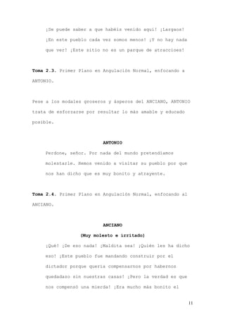 ¡Se puede saber a que habéis venido aquí! ¡Largaos!

    ¡En este pueblo cada vez somos menos! ¡Y no hay nada

    que ver! ¡Este sitio no es un parque de atraccioes!



Toma 2.3. Primer Plano en Angulación Normal, enfocando a

ANTONIO.



Pese a los modales groseros y ásperos del ANCIANO, ANTONIO

trata de esforzarse por resultar lo más amable y educado

posible.



                          ANTONIO

    Perdone, señor. Por nada del mundo pretendíamos

    molestarle. Hemos venido a visitar su pueblo por que

    nos han dicho que es muy bonito y atrayente.



Toma 2.4. Primer Plano en Angulación Normal, enfocando al

ANCIANO.



                          ANCIANO

                 (Muy molesto e irritado)

    ¡Qué! ¡De eso nada! ¡Maldita sea! ¡Quién les ha dicho

    eso! ¡Este pueblo fue mandando construir por el

    dictador porque quería compensarnos por habernos

    quedadazo sin nuestras casas! ¡Pero la verdad es que

    nos compensó una mierda! ¡Era mucho más bonito el


                                                            11
 
