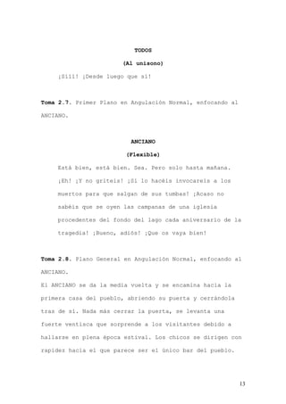 TODOS

                       (Al unísono)

    ¡Sííí! ¡Desde luego que sí!



Toma 2.7. Primer Plano en Angulación Normal, enfocando al

ANCIANO.



                          ANCIANO

                        (Flexible)

    Está bien, está bien. Sea. Pero solo hasta mañana.

    ¡Eh! ¡Y no griteis! ¡Si lo hacéis invocareis a los

    muertos para que salgan de sus tumbas! ¡Acaso no

    sabéis que se oyen las campanas de una iglesia

    procedentes del fondo del lago cada aniversario de la

    tragedia! ¡Bueno, adiós! ¡Que os vaya bien!



Toma 2.8. Plano General en Angulación Normal, enfocando al

ANCIANO.

El ANCIANO se da la media vuelta y se encamina hacia la

primera casa del pueblo, abriendo su puerta y cerrándola

tras de sí. Nada más cerrar la puerta, se levanta una

fuerte ventisca que sorprende a los visitantes debido a

hallarse en plena época estival. Los chicos se dirigen con

rapidez hacia el que parece ser el único bar del pueblo.




                                                            13
 