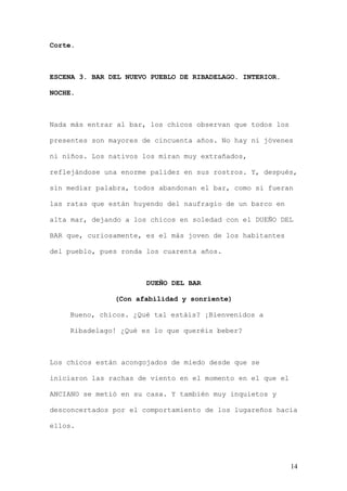 Corte.



ESCENA 3. BAR DEL NUEVO PUEBLO DE RIBADELAGO. INTERIOR.

NOCHE.



Nada más entrar al bar, los chicos observan que todos los

presentes son mayores de cincuenta años. No hay ni jóvenes

ni niños. Los nativos los miran muy extrañados,

reflejándose una enorme palidez en sus rostros. Y, después,

sin mediar palabra, todos abandonan el bar, como si fueran

las ratas que están huyendo del naufragio de un barco en

alta mar, dejando a los chicos en soledad con el DUEÑO DEL

BAR que, curiosamente, es el más joven de los habitantes

del pueblo, pues ronda los cuarenta años.



                       DUEÑO DEL BAR

               (Con afabilidad y sonriente)

    Bueno, chicos. ¿Qué tal estáis? ¡Bienvenidos a

    Ribadelago! ¿Qué es lo que queréis beber?



Los chicos están acongojados de miedo desde que se

iniciaron las rachas de viento en el momento en el que el

ANCIANO se metió en su casa. Y también muy inquietos y

desconcertados por el comportamiento de los lugareños hacia

ellos.




                                                            14
 