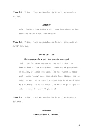 Toma 3.2. Primer Plano en Angulación Normal, enfocando a

ANTONIO.



                           ANTONIO

    Hola, señor. Pero, vamos a ver, ¿Por qué todos se han

    marchado del bar nada más vernos?



Toma 3.3. Primer Plano en Angulación Normal, enfocando al

DUEÑO DEL BAR.



                        DUEÑO DEL BAR

           (Despreocupado y con una amplia sonrisa)

    ¡Bah! ¡Eso lo hacen porque no les gusta nada los

    extranjeros ni los forasteros! ¡Pero no os preocupéis,

    eh chicos, lo hacen con todos los que vienen a parar

    aquí! Antes venían más, pero desde hace tiempo, por lo

    menos un año, no ha vuelto a venir nadie. La mala fama

    de Ribadelago se ha extendido por todo el país. ¿No os

    habréis perdido, verdad? ¡Jajaja!



Toma 3.4. Primer Plano en Angulación Normal, enfocando a

MICHAEL.



                           MICHAEL

                  (Chapurreando el español)




                                                            15
 
