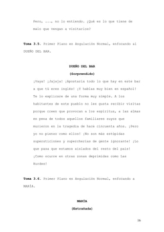 Pero, ..., no lo entiendo. ¿Qué es lo que tiene de

    malo que vengan a visitarlos?



Toma 3.5. Primer Plano en Angulación Normal, enfocando al

DUEÑO DEL BAR.



                       DUEÑO DEL BAR

                       (Sorprendido)

    ¡Vaya! ¡Jajaja! ¡Apostaría todo lo que hay en este bar

    a que tú eres inglés! ¡Y hablas muy bien en español!

    Te lo explicare de una forma muy simple. A los

    habitantes de este pueblo no les gusta recibir visitas

    porque creen que provocan a los espíritus, a las almas

    en pena de todos aquellos familiares suyos que

    murieron en la tragedia de hace cincuenta años. ¡Pero

    yo no pienso como ellos! ¡No son más estúpidas

    supersticiones y supercherías de gente ignorante! ¡Lo

    que pasa que estamos aislados del resto del país!

    ¡Como ocurre en otras zonas deprimidas como Las

    Hurdes!



Toma 3.6. Primer Plano en Angulación Normal, enfocando a

MARÍA.



                           MARÍA

                        (Extrañada)


                                                            16
 