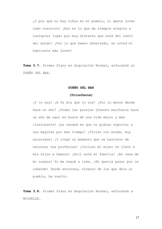 ¿Y por qué no hay niños en el pueblo, ni gente joven

    como nosotros? ¡Eso es lo que da siempre alegría a

    cualquier lugar por muy distante que esté del resto

    del mundo! ¡Por lo que hemos observado, es usted el

    habitante más joven!



Toma 3.7. Primer Plano en Angulación Normal, enfocando al

DUEÑO DEL BAR.



                         DUEÑO DEL BAR

                         (Triunfante)

    ¡Y lo soy! ¡A fe mía que lo soy! ¡Por lo menos desde

    hace un año! ¡Todas las parejas jóvenes marcharon hace

    un año de aquí en busca de una vida mejor y más

    ilusionante! ¡La verdad es que no podían soportar a

    sus mayores por más tiempo! ¡Vivían con miedo, muy

    asustados! ¡Y llegó un momento que se hartaron de

    escuchar sus profecías! ¡Incluso mi mujer se llevó a

    mis hijos a Zamora! ¡Allí está mi familia! ¡En casa de

    mi suegra! Yo me negué a irme. ¡No quería pasar por un

    cobarde! Desde entonces, ninguno de los que dejo el

    pueblo, ha vuelto.



Toma 3.8. Primer Plano en Angulación Normal, enfocando a

MICHELLE.




                                                            17
 