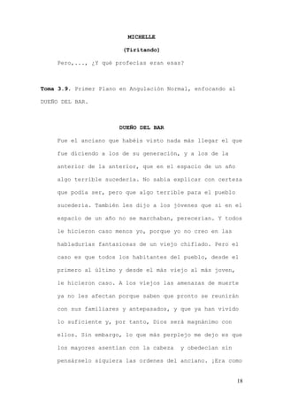 MICHELLE

                        (Tiritando)

    Pero,..., ¿Y qué profecías eran esas?



Toma 3.9. Primer Plano en Angulación Normal, enfocando al

DUEÑO DEL BAR.



                       DUEÑO DEL BAR

    Fue el anciano que habéis visto nada más llegar el que

    fue diciendo a los de su generación, y a los de la

    anterior de la anterior, que en el espacio de un año

    algo terrible sucedería. No sabía explicar con certeza

    que podía ser, pero que algo terrible para el pueblo

    sucedería. También les dijo a los jóvenes que si en el

    espacio de un año no se marchaban, perecerían. Y todos

    le hicieron caso menos yo, porque yo no creo en las

    habladurías fantasiosas de un viejo chiflado. Pero el

    caso es que todos los habitantes del pueblo, desde el

    primero al último y desde el más viejo al más joven,

    le hicieron caso. A los viejos las amenazas de muerte

    ya no les afectan porque saben que pronto se reunirán

    con sus familiares y antepasados, y que ya han vivido

    lo suficiente y, por tanto, Dios será magnánimo con

    ellos. Sin embargo, lo que más perplejo me dejo es que

    los mayores asentían con la cabeza   y obedecían sin

    pensárselo siquiera las ordenes del anciano. ¡Era como


                                                            18
 