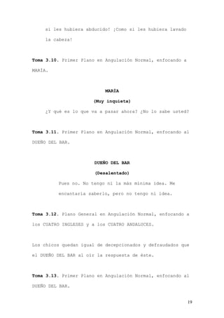 si les hubiera abducido! ¡Como si les hubiera lavado

    la cabeza!



Toma 3.10. Primer Plano en Angulación Normal, enfocando a

MARÍA.



                           MARÍA

                      (Muy inquieta)

    ¿Y qué es lo que va a pasar ahora? ¿No lo sabe usted?



Toma 3.11. Primer Plano en Angulación Normal, enfocando al

DUEÑO DEL BAR.



                       DUEÑO DEL BAR

                       (Desalentado)

         Pues no. No tengo ni la más mínima idea. Me

         encantaría saberlo, pero no tengo ni idea.



Toma 3.12. Plano General en Angulación Normal, enfocando a

los CUATRO INGLESES y a los CUATRO ANDALUCES.



Los chicos quedan igual de decepcionados y defraudados que

el DUEÑO DEL BAR al oír la respuesta de éste.



Toma 3.13. Primer Plano en Angulación Normal, enfocando al

DUEÑO DEL BAR.


                                                            19
 