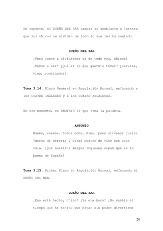 De repente, el DUEÑO DEL BAR cambia su semblante e intenta

que los chicos se olviden de todo lo que les ha contado.



                        DUEÑO DEL BAR

    ¡Pero vamos a olvidarnos ya de todo eso, chicos!

    ¡Vamos a ver! ¿Qué es lo que queréis tomar? ¿Cerveza,

    vino, combinados?



Toma 3.14. Plano General en Angulación Normal, enfocando a

los CUATRO INGLESES y a los CUATRO ANDALUCES.



En ese momento, es ANOTNIO el que toma la palabra.



                           ANTONIO

    Bueno, veamos. Somos ocho. Bien, pues sírvanos cuatro

    jarras de cerveza y otras cuatro de vino con coca

    cola. ¡Qué nuestros amigos ingleses sepan qué es lo

    bueno de España!



Toma 3.15. Primer Plano en Angulación Normal, enfocando al

DUEÑO DEL BAR.



                        DUEÑO DEL BAR

    ¡Eso está hecho, chico! ¡Ya era hora! ¡No sabéis el

    tiempo que he tenido que estar sin poder divertirme


                                                           20
 