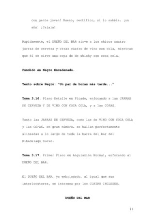 con gente joven! Bueno, rectifico, si lo sabéis. ¡un

    año! ¡Jajaja!



Rápidamente, el DUEÑO DEL BAR sirve a los chicos cuatro

jarras de cerveza y otras cuatro de vino con cola, mientras

que él se sirve una copa de de whisky con coca cola.



Fundido en Negro Encadenado.



Texto sobre Negro: “Un par de horas más tarde...”



Toma 3.16. Plano Detalle en Picado, enfocando a las JARRAS

DE CERVEZA Y DE VINO CON COCA COLA, y a las COPAS.



Tanto las JARRAS DE CERVEZA, como las de VINO CON COCA COLA

y las COPAS, en gran número, se hallan perfectamente

alineadas a lo largo de toda la barra del bar del

Ribadelago nuevo.



Toma 3.17. Primer Plano en Angulación Normal, enfocando al

DUEÑO DEL BAR.



El DUEÑO DEL BAR, ya embriagado, al igual que sus

interlocutores, se interesa por los CUATRO INGLESES.



                       DUEÑO DEL BAR


                                                           21
 