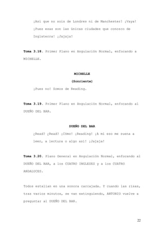 ¡Así que no sois de Londres ni de Manchester! ¡Vaya!

    ¡Pues esas son las únicas ciudades que conozco de

    Inglaterra! ¡Jajaja!



Toma 3.18. Primer Plano en Angulación Normal, enfocando a

MICHELLE.



                           MICHELLE

                        (Sonriente)

    ¡Pues no! Somos de Reading.



Toma 3.19. Primer Plano en Angulación Normal, enfocando al

DUEÑO DEL BAR.



                       DUEÑO DEL BAR

    ¿Read? ¿Read? ¡Cómo! ¡Reading! ¡A mí eso me suena a

    leer, a lectura o algo así! ¡Jajaja!



Toma 3.20. Plano General en Angulación Normal, enfocando al

DUEÑO DEL BAR, a los CUATRO INGLESES y a los CUATRO

ANDALUCES.



Todos estallan en una sonora carcajada. Y cuando las risas,

tras varios minutos, se van extinguiendo, ANTONIO vuelve a

preguntar al DUEÑO DEL BAR.




                                                            22
 
