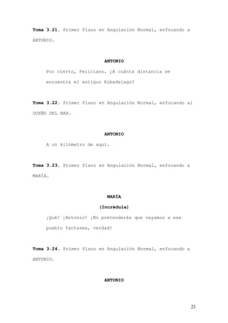 Toma 3.21. Primer Plano en Angulación Normal, enfocando a

ANTONIO.



                          ANTONIO

    Por cierto, Feliciano. ¿A cuánta distancia se

    encuentra el antiguo Ribadelago?



Toma 3.22. Primer Plano en Angulación Normal, enfocando al

DUEÑO DEL BAR.



                          ANTONIO

    A un kilómetro de aquí.



Toma 3.23. Primer Plano en Angulación Normal, enfocando a

MARÍA.



                           MARÍA

                        (Incrédula)

    ¡Qué! ¡Antonio! ¡No pretenderás que vayamos a ese

    pueblo fantasma, verdad!



Toma 3.24. Primer Plano en Angulación Normal, enfocando a

ANTONIO.



                          ANTONIO




                                                            23
 