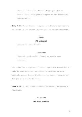 ¡Pues sí! ¡Pasa algo, María! ¡Venga ya! ¡Qué os

    cuesta! Total, este pueblo tampoco es una maravilla!

    ¿Qué me decís?



Toma 3.25. Plano General en Angulación Normal, enfocando a

FELICIANO, a los CUATRO INGLESES y a los CUATRO ANDALUCES.



                           TODOS

                       (Al unísono)

    ¡Está bien! ¡De acuerdo!



                         FELICIANO

    ¡Esperad, es de noche! ¡Tomad, os presto unas

    linternas!



FELICIANO les alarga unas linternas que tiene escondidas al

lado de unas botellas. Los chicos se despiden de éste

haciendo gestos descoordinados con las manos y después se

dirigen a la salida del bar.



Toma 3.26. Primer Plano en Angulación Normal, enfocando a

FELICIANO.



                         FELICIANO

                     (En tono burlón)




                                                            24
 