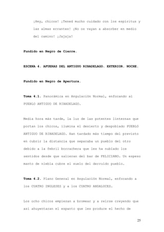 ¡Hey, chicos! ¡Tened mucho cuidado con los espíritus y

    las almas errantes! ¡No os vayan a absorber en medio

    del camino! ¡Jajaja!



Fundido en Negro de Cierre.



ESCENA 4. AFUERAS DEL ANTIGUO RIBADELAGO. EXTERIOR. NOCHE.



Fundido en Negro de Apertura.



Toma 4.1. Panorámica en Angulación Normal, enfocando al

PUEBLO ANTIGUO DE RIBADELAGO.



Media hora más tarde, la luz de las potentes linternas que

portan los chicos, ilumina el desierto y despoblado PUEBLO

ANTIGUO DE RIBADELAGO. Han tardado más tiempo del previsto

en cubrir la distancia que separaba un pueblo del otro

debido a la febril borrachera que les ha nublado los

sentidos desde que salieran del bar de FELICIANO. Un espeso

manto de niebla cubre el suelo del derruido pueblo.



Toma 4.2. Plano General en Angulación Normal, enfocando a

los CUATRO INGLESES y a los CUATRO ANDALUCES.



Los ocho chicos empiezan a bromear y a reírse creyendo que

así ahuyentaran el espanto que les produce el hecho de


                                                            25
 