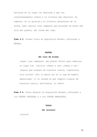 hallarse en un lugar tan desolado y que tan

instantáneamente induce a la tristeza más absoluta. De

repente, en la quietud y el silencio aplastante de la

noche, oyen repicar unas campanas que proceden de mucho más

allá del pueblo, del fondo del lago.



Toma 4.3. Primer Plano en Angulación Normal, enfocando a

RAFAEL.



                          RAFAEL

                    (En tono de broma)

    ¡Vaya! ¡Las campanas! ¡No podían faltar para amenizar

    un lugar tan   idílico! ¡Vamos a ver! ¡Vamos a ver!

    ¡Seguro que ninguno de vosotros cuatro, ingresitos,

    sois novios! ¡Por lo menos eso es lo que me habéis

    demostrado! ¡Y la verdad es que tampoco ninguno de

    nosotros cuatro, sevillanos, lo somos!



Toma 4.4. Plano General en Angulación Normal, enfocando a

los CUATRO INGLESES y a los CUATRO ANDALUCES.



                           TODOS

                       (Al unísono)

    ¡Jajaja!




                                                            26
 