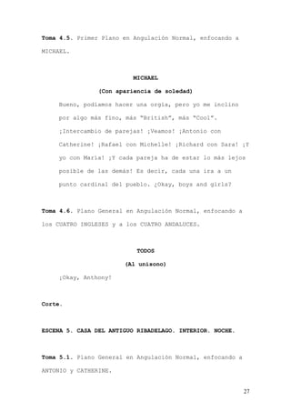Toma 4.5. Primer Plano en Angulación Normal, enfocando a

MICHAEL.



                          MICHAEL

                (Con apariencia de soledad)

    Bueno, podíamos hacer una orgía, pero yo me inclino

    por algo más fino, más “British”, más “Cool”.

    ¡Intercambio de parejas! ¡Veamos! ¡Antonio con

    Catherine! ¡Rafael con Michelle! ¡Richard con Sara! ¡Y

    yo con María! ¡Y cada pareja ha de estar lo más lejos

    posible de las demás! Es decir, cada una ira a un

    punto cardinal del pueblo. ¿Okay, boys and girls?



Toma 4.6. Plano General en Angulación Normal, enfocando a

los CUATRO INGLESES y a los CUATRO ANDALUCES.



                           TODOS

                       (Al unísono)

    ¡Okay, Anthony!



Corte.



ESCENA 5. CASA DEL ANTIGUO RIBADELAGO. INTERIOR. NOCHE.



Toma 5.1. Plano General en Angulación Normal, enfocando a

ANTONIO y CATHERINE.


                                                            27
 