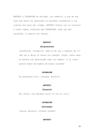 ANTONIO y CATHERINE se dirigen, sin saberlo, a una de las

casa que mejor ha soportado la terrible inundación y los

rigores del paso del tiempo. ANTONIO enfoca con la linterna

a todos lados, mientras que CATHERINE, cada vez más

asustada, lo agarra con fuerza.



                          ANTONIO

                       (Sorprendido)

    ¡Catherine, tranquila! ¡Que no me voy a separar de ti!

    ¡Me vas a dejar el brazo sin sangre! ¡Vaya! ¡Esta casa

    no parece tan destrozada como las demás! ¡Y el suelo

    parece hecho de madera de buena calidad!



                         CATHERINE

    No pasaremos frío. ¿Verdad, Antonio?



                          ANTONIO

                         (Tajante)

    No, mujer, nos daremos calor el uno al otro.



                         CATHERINE

                        (Alarmada)

    ¡Sorry, Antonio! ¿Tienes condón?



                          ANTONIO


                                                            28
 