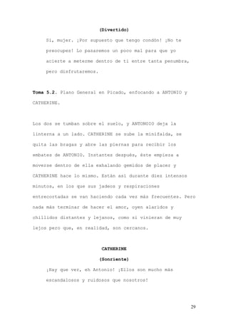 (Divertido)

    Si, mujer. ¡Por supuesto que tengo condón! ¡No te

    preocupes! Lo pasaremos un poco mal para que yo

    acierte a meterme dentro de ti entre tanta penumbra,

    pero disfrutaremos.



Toma 5.2. Plano General en Picado, enfocando a ANTONIO y

CATHERINE.



Los dos se tumban sobre el suelo, y ANTONOIO deja la

linterna a un lado. CATHERINE se sube la minifalda, se

quita las bragas y abre las piernas para recibir los

embates de ANTONIO. Instantes después, éste empieza a

moverse dentro de ella exhalando gemidos de placer y

CATHERINE hace lo mismo. Están así durante diez intensos

minutos, en los que sus jadeos y respiraciones

entrecortadas se van haciendo cada vez más frecuentes. Pero

nada más terminar de hacer el amor, oyen alaridos y

chillidos distantes y lejanos, como si vinieran de muy

lejos pero que, en realidad, son cercanos.



                           CATHERINE

                          (Sonriente)

    ¡Hay que ver, eh Antonio! ¡Ellos son mucho más

    escandalosos y ruidosos que nosotros!




                                                           29
 