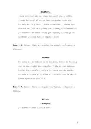 (Exultante)

    ¡Hola quillos! ¡Yo me llamo Antonio! ¡Pero podéis

    llamar Anthony! ¡Y estos tres amiguetes míos son

    Rafael, María y Sara! ¡Somos andaluces! ¡Vamos, que

    venimos del Sur de España! ¡De Utrera, concretamente!

    ¿Y vosotros de dónde sois? ¿De Oxford, acaso? ¿O de

    Londres? ¿Sabéis hablar español bien?



Toma 1.6. Primer Plano en Angulación Normal, enfocando a

RICHARD.



                          RICHARD

    No somos ni de Oxford ni de Londres. Somos de Reading,

    que es una ciudad más pequeña. Y sí, sí que sabemos

    hablar bien español, porque ya hemos venido varios

    veranos a España y, gracias al contacto con la gente,

    hemos aprendido bastante.



Toma 1.7. Primer Plano en Angulación Normal, enfocando a

RAFAEL.



                          RAFAEL

                        (Intrigado)

    ¿Y cuánto tiempo lleváis aquí?




                                                            3
 