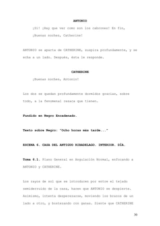 ANTONIO

    ¡Sí! ¡Hay que ver como son los cabrones! En fin,

    ¡Buenas noches, Catherine!



ANTONIO se aparta de CATHERINE, suspira profundamente, y se

echa a un lado. Después, ésta le responde.



                         CATHERINE

    ¡Buenas noches, Antonio!



Los dos se quedan profundamente dormidos gracias, sobre

todo, a la fenomenal resaca que tienen.



Fundido en Negro Encadenado.



Texto sobre Negro: “Ocho horas más tarde...”



ESCENA 6. CASA DEL ANTIGUO RIBADELAGO. INTERIOR. DÍA.



Toma 6.1. Plano General en Angulación Normal, enfocando a

ANTONIO y CATHERINE.



Los rayos de sol que se introducen por entre el tejado

semiderruido de la casa, hacen que ANTONIO se despierte.

Asimismo, intenta desperezarse, moviendo los brazos de un

lado a otro, y bostezando con ganas. Siente que CATHERINE


                                                            30
 