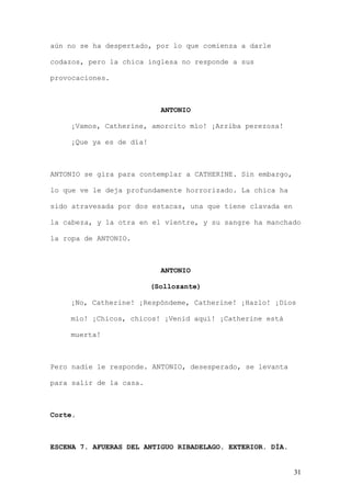 aún no se ha despertado, por lo que comienza a darle

codazos, pero la chica inglesa no responde a sus

provocaciones.



                           ANTONIO

    ¡Vamos, Catherine, amorcito mío! ¡Arriba perezosa!

    ¡Que ya es de día!



ANTONIO se gira para contemplar a CATHERINE. Sin embargo,

lo que ve le deja profundamente horrorizado. La chica ha

sido atravesada por dos estacas, una que tiene clavada en

la cabeza, y la otra en el vientre, y su sangre ha manchado

la ropa de ANTONIO.



                           ANTONIO

                         (Sollozante)

    ¡No, Catherine! ¡Respóndeme, Catherine! ¡Hazlo! ¡Dios

    mío! ¡Chicos, chicos! ¡Venid aquí! ¡Catherine está

    muerta!



Pero nadie le responde. ANTONIO, desesperado, se levanta

para salir de la casa.



Corte.



ESCENA 7. AFUERAS DEL ANTIGUO RIBADELAGO. EXTERIOR. DÍA.


                                                            31
 
