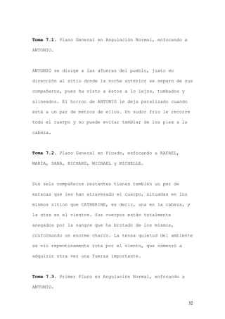 Toma 7.1. Plano General en Angulación Normal, enfocando a

ANTONIO.



ANTONIO se dirige a las afueras del pueblo, justo en

dirección al sitio donde la noche anterior se separo de sus

compañeros, pues ha visto a éstos a lo lejos, tumbados y

alineados. El horror de ANTONIO le deja paralizado cuando

está a un par de metros de ellos. Un sudor frío le recorre

todo el cuerpo y no puede evitar temblar de los pies a la

cabeza.



Toma 7.2. Plano General en Picado, enfocando a RAFAEL,

MARÍA, SARA, RICHARD, MICHAEL y MICHELLE.



Sus seis compañeros restantes tienen también un par de

estacas que les han atravesado el cuerpo, situadas en los

mismos sitios que CATHERINE, es decir, una en la cabeza, y

la otra en el vientre. Sus cuerpos están totalmente

anegados por la sangre que ha brotado de los mismos,

conformando un enorme charco. La tensa quietud del ambiente

se vio repentinamente rota por el viento, que comenzó a

adquirir otra vez una fuerza importante.



Toma 7.3. Primer Plano en Angulación Normal, enfocando a

ANTONIO.


                                                            32
 