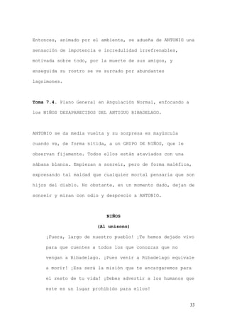 Entonces, animado por el ambiente, se adueña de ANTONIO una

sensación de impotencia e incredulidad irrefrenables,

motivada sobre todo, por la muerte de sus amigos, y

enseguida su rostro se ve surcado por abundantes

lagrimones.



Toma 7.4. Plano General en Angulación Normal, enfocando a

los NIÑOS DESAPARECIDOS DEL ANTIGUO RIBADELAGO.



ANTONIO se da media vuelta y su sorpresa es mayúscula

cuando ve, de forma nítida, a un GRUPO DE NIÑOS, que le

observan fijamente. Todos ellos están ataviados con una

sábana blanca. Empiezan a sonreír, pero de forma maléfica,

expresando tal maldad que cualquier mortal pensaría que son

hijos del diablo. No obstante, en un momento dado, dejan de

sonreír y miran con odio y desprecio a ANTONIO.



                           NIÑOS

                       (Al unísono)

    ¡Fuera, largo de nuestro pueblo! ¡Te hemos dejado vivo

    para que cuentes a todos los que conozcas que no

    vengan a Ribadelago. ¡Pues venir a Ribadelago equivale

    a morir! ¡Esa será la misión que te encargaremos para

    el resto de tu vida! ¡Debes advertir a los humanos que

    este es un lugar prohibido para ellos!


                                                            33
 