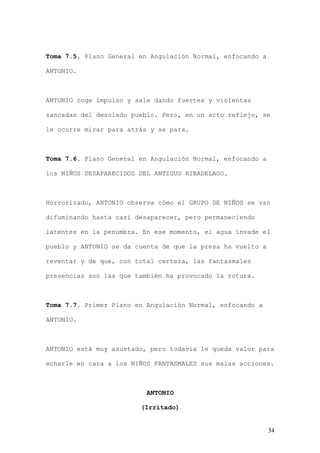 Toma 7.5. Plano General en Angulación Normal, enfocando a

ANTONIO.



ANTONIO coge impulso y sale dando fuertes y violentas

zancadas del desolado pueblo. Pero, en un acto reflejo, se

le ocurre mirar para atrás y se para.



Toma 7.6. Plano General en Angulación Normal, enfocando a

los NIÑOS DESAPARECIDOS DEL ANTIGUO RIBADELAGO.



Horrorizado, ANTONIO observa cómo el GRUPO DE NIÑOS se van

difuminando hasta casi desaparecer, pero permaneciendo

latentes en la penumbra. En ese momento, el agua invade el

pueblo y ANTONIO se da cuenta de que la presa ha vuelto a

reventar y de que, con total certeza, las fantasmales

presencias son las que también ha provocado la rotura.



Toma 7.7. Primer Plano en Angulación Normal, enfocando a

ANTONIO.



ANTONIO está muy asustado, pero todavía le queda valor para

echarle en cara a los NIÑOS FANTASMALES sus malas acciones.



                          ANTONIO

                        (Irritado)


                                                            34
 