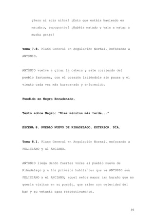 ¡Pero si sois niños! ¡Esto que estáis haciendo es

    macabro, repugnante! ¡Habéis matado y vais a matar a

    mucha gente!



Toma 7.8. Plano General en Angulación Normal, enfocando a

ANTONIO.



ANTONIO vuelve a girar la cabeza y sale corriendo del

pueblo fantasma, con el corazón latiéndole sin pausa y el

viento cada vez más huracanado y enfurecido.



Fundido en Negro Encadenado.



Texto sobre Negro: “Diez minutos más tarde...”



ESCENA 8. PUEBLO NUEVO DE RIBADELAGO. EXTERIOR. DÍA.



Toma 8.1. Plano General en Angulación Normal, enfocando a

FELICIANO y al ANCIANO.



ANTONIO llega dando fuertes voces al pueblo nuevo de

Ribadelago y a los primeros habitantes que ve ANTONIO son

FELICIANO y el ANCIANO, aquel señor mayor tan huraño que no

quería visitas en su pueblo, que salen con celeridad del

bar y su vetusta casa respectivamente.




                                                            35
 