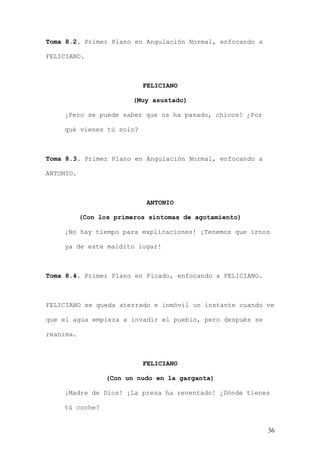 Toma 8.2. Primer Plano en Angulación Normal, enfocando a

FELICIANO.



                           FELICIANO

                         (Muy asustado)

    ¡Pero se puede saber que os ha pasado, chicos! ¿Por

    qué vienes tú solo?



Toma 8.3. Primer Plano en Angulación Normal, enfocando a

ANTONIO.



                            ANTONIO

           (Con los primeros síntomas de agotamiento)

    ¡No hay tiempo para explicaciones! ¡Tenemos que irnos

    ya de este maldito lugar!



Toma 8.4. Primer Plano en Picado, enfocando a FELICIANO.



FELICIANO se queda aterrado e inmóvil un instante cuando ve

que el agua empieza a invadir el pueblo, pero después se

reanima.



                           FELICIANO

                  (Con un nudo en la garganta)

    ¡Madre de Dios! ¡La presa ha reventado! ¿Dónde tienes

    tú coche?


                                                           36
 