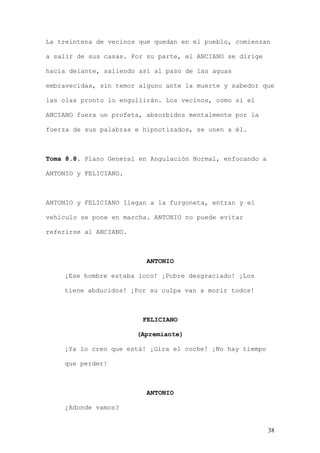 La treintena de vecinos que quedan en el pueblo, comienzan

a salir de sus casas. Por su parte, el ANCIANO se dirige

hacia delante, saliendo así al paso de las aguas

embravecidas, sin temor alguno ante la muerte y sabedor que

las olas pronto lo engullirán. Los vecinos, como si el

ANCIANO fuera un profeta, absorbidos mentalmente por la

fuerza de sus palabras e hipnotizados, se unen a él.



Toma 8.8. Plano General en Angulación Normal, enfocando a

ANTONIO y FELICIANO.



ANTONIO y FELICIANO llegan a la furgoneta, entran y el

vehiculo se pone en marcha. ANTONIO no puede evitar

referirse al ANCIANO.



                          ANTONIO

    ¡Ese hombre estaba loco! ¡Pobre desgraciado! ¡Los

    tiene abducidos! ¡Por su culpa van a morir todos!



                         FELICIANO

                        (Apremiante)

    ¡Ya lo creo que está! ¡Gira el coche! ¡No hay tiempo

    que perder!



                          ANTONIO

    ¿Adonde vamos?


                                                            38
 