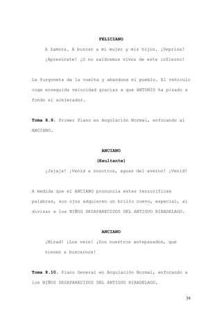 FELICIANO

    A Zamora. A buscar a mi mujer y mis hijos. ¡Deprisa!

    ¡Apresúrate! ¡O no saldremos vivos de este infierno!



La furgoneta da la vuelta y abandona el pueblo. El vehículo

coge enseguida velocidad gracias a que ANTONIO ha pisado a

fondo el acelerador.



Toma 8.9. Primer Plano en Angulación Normal, enfocando al

ANCIANO.



                            ANCIANO

                          (Exultante)

    ¡Jajaja! ¡Venid a nosotros, aguas del averno! ¡Venid!



A medida que el ANCIANO pronuncia estas terroríficas

palabras, sus ojos adquieren un brillo nuevo, especial, al

divisar a los NIÑOS DESAPARECIDOS DEL ANTIGUO RIBADELAGO.



                            ANCIANO

    ¡Mirad! ¡Los veis! ¡Son nuestros antepasados, que

    vienen a buscarnos!



Toma 8.10. Plano General en Angulación Normal, enfocando a

los NIÑOS DESAPARECIDOS DEL ANTIGUO RIBADELAGO.


                                                            39
 