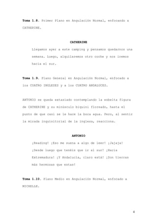 Toma 1.8. Primer Plano en Angulación Normal, enfocando a

CATHERINE.



                         CATHERINE

    Llegamos ayer a este camping y pensamos quedarnos una

    semana. Luego, alquilaremos otro coche y nos iremos

    hacia el sur.



Toma 1.9. Plano General en Angulación Normal, enfocado a

los CUATRO INGLESES y a los CUATRO ANDALUCES.



ANTONIO se queda extasiado contemplando la esbelta figura

de CATHERINE y su minúsculo biquini floreado, hasta el

punto de que casi se le hace la boca agua. Pero, al sentir

la mirada inquisitorial de la inglesa, reacciona.



                          ANTONIO

    ¡Reading! ¡Eso me suena a algo de leer! ¡Jajaja!

    ¡Desde luego que tenéis que ir al sur! ¡Hacia

    Extremadura! ¡Y Andalucía, claro está! ¡Son tierras

    más hermosas que estas!



Toma 1.10. Plano Medio en Angulación Normal, enfocado a

MICHELLE.




                                                             4
 