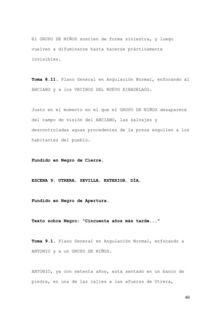 El GRUPO DE NIÑOS sonríen de forma siniestra, y luego

vuelven a difuminarse hasta hacerse prácticamente

invisibles.



Toma 8.11. Plano General en Angulación Normal, enfocando al

ANCIANO y a los VECINOS DEL NUEVO RIBADELAGO.



Justo en el momento en el que el GRUPO DE NIÑOS desaparece

del campo de visión del ANCIANO, las salvajes y

descontroladas aguas procedentes de la presa engullen a los

habitantes del pueblo.



Fundido en Negro de Cierre.



ESCENA 9. UTRERA. SEVILLA. EXTERIOR. DÍA.



Fundido en Negro de Apertura.



Texto sobre Negro: “Cincuenta años más tarde...”



Toma 9.1. Plano General en Angulación Normal, enfocando a

ANTONIO y a un GRUPO DE NIÑOS.



ANTONIO, ya con setenta años, está sentado en un banco de

piedra, en una de las calles a las afueras de Utrera,


                                                            40
 