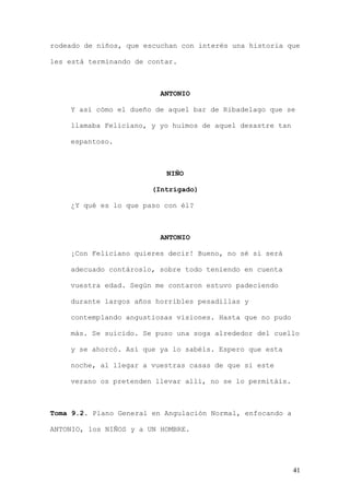 rodeado de niños, que escuchan con interés una historia que

les está terminando de contar.



                          ANTONIO

    Y así cómo el dueño de aquel bar de Ribadelago que se

    llamaba Feliciano, y yo huimos de aquel desastre tan

    espantoso.



                           NIÑO

                        (Intrigado)

    ¿Y qué es lo que paso con él?



                          ANTONIO

    ¡Con Feliciano quieres decir! Bueno, no sé si será

    adecuado contároslo, sobre todo teniendo en cuenta

    vuestra edad. Según me contaron estuvo padeciendo

    durante largos años horribles pesadillas y

    contemplando angustiosas visiones. Hasta que no pudo

    más. Se suicido. Se puso una soga alrededor del cuello

    y se ahorcó. Así que ya lo sabéis. Espero que esta

    noche, al llegar a vuestras casas de que si este

    verano os pretenden llevar allí, no se lo permitáis.



Toma 9.2. Plano General en Angulación Normal, enfocando a

ANTONIO, los NIÑOS y a UN HOMBRE.




                                                            41
 