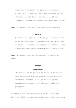 donde nos de la gana! ¡Que para eso son nuestros

    hijos! ¡Ah! ¡Y otra cosa! Dado que no quiere que les

    llevemos allí, le llevare la contraria. Al mío lo

    llevaré a Sanabria este verano, solo para fastidiarle.



Toma 9.5. Primer Plano en Picado, enfocando a ANTONIO.



                          ANTONIO

    No sabe lo que dice y no sabe lo que le espera. Usted

    no se da cuenta pero la frecuencia de las catástrofes

    de Sanabria es cíclica. Se repiten cada cincuenta años

    y este año toca. Nadie regresará de allí este verano.



Toma 9.6. Primer Plano en Contrapicado, enfocando al

HOMBRE.



                          HOMBRE

                        (Indignado)

    ¡El que no sabe lo que dice es usted! ¡Y lo peor de

    todo es que está logrando asustar a estas inocentes

    criaturas. ¡Vamonos, niños! ¡Y no se os ocurra

    acercaros más a este viejo! ¡Es malo! ¡Malo y muy

    peligroso!



El HOMBRE y los NIÑOS se marchan y la calle se queda

desierta. ANTONIO se saca un pañuelo pues, desde hace años,


                                                           43
 