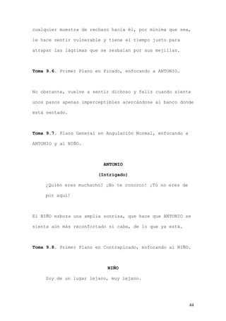 cualquier muestra de rechazo hacia él, por mínima que sea,

le hace sentir vulnerable y tiene el tiempo justo para

atrapar las lágrimas que se resbalan por sus mejillas.



Toma 9.6. Primer Plano en Picado, enfocando a ANTONIO.



No obstante, vuelve a sentir dichoso y feliz cuando siente

unos pasos apenas imperceptibles acercándose al banco donde

está sentado.



Toma 9.7. Plano General en Angulación Normal, enfocando a

ANTONIO y al NIÑO.



                          ANTONIO

                        (Intrigado)

    ¿Quién eres muchacho? ¡No te conozco! ¡Tú no eres de

    por aquí!



El NIÑO esboza una amplia sonrisa, que hace que ANTONIO se

sienta aún más reconfortado si cabe, de lo que ya está.



Toma 9.8. Primer Plano en Contrapicado, enfocando al NIÑO.



                           NIÑO

    Soy de un lugar lejano, muy lejano.




                                                            44
 