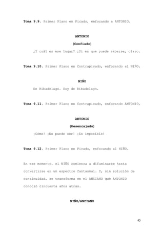 Toma 9.9. Primer Plano en Picado, enfocando a ANTONIO.



                          ANTONIO

                        (Confiado)

    ¿Y cuál es ese lugar? ¡Si es que puede saberse, claro.



Toma 9.10. Primer Plano en Contrapicado, enfocando al NIÑO.



                           NIÑO

    De Ribadelago. Soy de Ribadelago.



Toma 9.11. Primer Plano en Contrapicado, enfocando ANTONIO.



                          ANTONIO

                       (Desencajado)

    ¡Cómo! ¡No puede ser! ¡Es imposible!



Toma 9.12. Primer Plano en Picado, enfocando al NIÑO.



En ese momento, el NIÑO comienza a difuminarse hasta

convertirse en un espectro fantasmal. Y, sin solución de

continuidad, se transforma en el ANCIANO que ANTONIO

conoció cincuenta años atrás.



                       NIÑO/ANCIANO




                                                           45
 