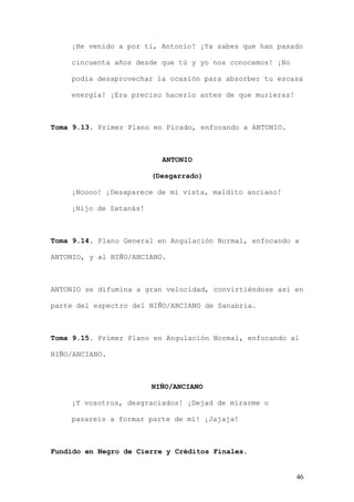 ¡He venido a por ti, Antonio! ¡Ya sabes que han pasado

    cincuenta años desde que tú y yo nos conocemos! ¡No

    podía desaprovechar la ocasión para absorber tu escasa

    energía! ¡Era preciso hacerlo antes de que murieras!



Toma 9.13. Primer Plano en Picado, enfocando a ANTONIO.



                          ANTONIO

                        (Desgarrado)

    ¡Noooo! ¡Desaparece de mi vista, maldito anciano!

    ¡Hijo de Satanás!



Toma 9.14. Plano General en Angulación Normal, enfocando a

ANTONIO, y al NIÑO/ANCIANO.



ANTONIO se difumina a gran velocidad, convirtiéndose así en

parte del espectro del NIÑO/ANCIANO de Sanabria.



Toma 9.15. Primer Plano en Angulación Normal, enfocando al

NIÑO/ANCIANO.



                        NIÑO/ANCIANO

    ¡Y vosotros, desgraciados! ¡Dejad de mirarme o

    pasareis a formar parte de mí! ¡Jajaja!



Fundido en Negro de Cierre y Créditos Finales.


                                                           46
 