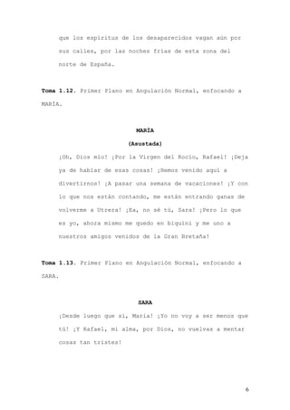 que los espíritus de los desaparecidos vagan aún por

    sus calles, por las noches frías de esta zona del

    norte de España.



Toma 1.12. Primer Plano en Angulación Normal, enfocando a

MARÍA.



                           MARÍA

                         (Asustada)

    ¡Oh, Dios mío! ¡Por la Virgen del Rocío, Rafael! ¡Deja

    ya de hablar de esas cosas! ¡Hemos venido aquí a

    divertirnos! ¡A pasar una semana de vacaciones! ¡Y con

    lo que nos están contando, me están entrando ganas de

    volverme a Utrera! ¡Ea, no sé tú, Sara! ¡Pero lo que

    es yo, ahora mismo me quedo en biquini y me uno a

    nuestros amigos venidos de la Gran Bretaña!



Toma 1.13. Primer Plano en Angulación Normal, enfocando a

SARA.



                            SARA

    ¡Desde luego que sí, Maria! ¡Yo no voy a ser menos que

    tú! ¡Y Rafael, mi alma, por Dios, no vuelvas a mentar

    cosas tan tristes!




                                                            6
 