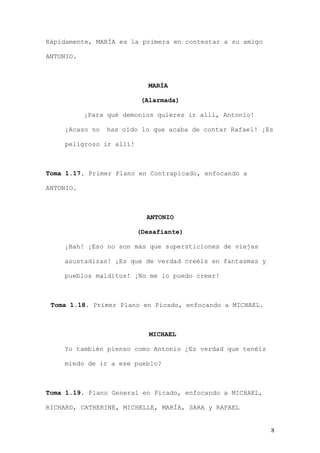 Rápidamente, MARÍA es la primera en contestar a su amigo

ANTONIO.



                            MARÍA

                          (Alarmada)

           ¡Para qué demonios quieres ir allí, Antonio!

    ¡Acaso no   has oído lo que acaba de contar Rafael! ¡Es

    peligroso ir allí!



Toma 1.17. Primer Plano en Contrapicado, enfocando a

ANTONIO.



                           ANTONIO

                         (Desafiante)

    ¡Bah! ¡Eso no son más que supersticiones de viejas

    asustadizas! ¡Es que de verdad creéis en fantasmas y

    pueblos malditos! ¡No me lo puedo creer!



 Toma 1.18. Primer Plano en Picado, enfocando a MICHAEL.



                            MICHAEL

    Yo también pienso como Antonio ¿Es verdad que tenéis

    miedo de ir a ese pueblo?



Toma 1.19. Plano General en Picado, enfocando a MICHAEL,

RICHARD, CATHERINE, MICHELLE, MARÍA, SARA y RAFAEL


                                                           8
 