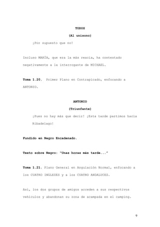 TODOS

                        (Al unísono)

    ¡Por supuesto que no!



Incluso MARÍA, que era la más reacia, ha contestado

negativamente a la interrogante de MICHAEL.



Toma 1.20.   Primer Plano en Contrapicado, enfocando a

ANTONIO.



                            ANTONIO

                        (Triunfante)

    ¡Pues no hay más que decir! ¡Esta tarde partimos hacia

    Ribadelago!



Fundido en Negro Encadenado.



Texto sobre Negro: “Unas horas más tarde...”



Toma 1.21. Plano General en Angulación Normal, enfocando a

los CUATRO INGLESES y a los CUATRO ANDALUCES.



Así, los dos grupos de amigos acceden a sus respectivos

vehículos y abandonan su zona de acampada en el camping.




                                                             9
 