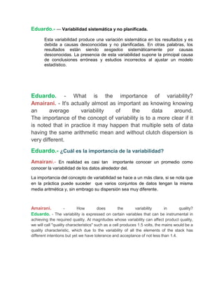 Eduardo.- — Variabilidad sistemática y no planificada.

       Esta variabilidad produce una variación sistemática en los resultados y es
       debida a causas desconocidas y no planificadas. En otras palabras, los
       resultados están siendo sesgados sistemáticamente por causas
       desconocidas. La presencia de esta variabilidad supone la principal causa
       de conclusiones erróneas y estudios incorrectos al ajustar un modelo
       estadístico.




Eduardo.       - What is the importance of variability?
Amairani. - It's actually almost as important as knowing knowing
an      average      variability   of    the       data    around.
The importance of the concept of variability is to a more clear if it
is noted that in practice it may happen that multiple sets of data
having the same arithmetic mean and without clutch dispersion is
very different.

Eduardo.- ¿Cuál es la importancia de la variabilidad?
Amairani.- En realidad es casi tan importante conocer un promedio como
conocer la variabilidad de los datos alrededor del.

La importancia del concepto de variabilidad se hace a un más clara, si se nota que
en la práctica puede suceder que varios conjuntos de datos tengan la misma
media aritmética y, sin embrago su dispersión sea muy diferente.



Amairani.      -        How        does       the       variability     in      quality?
Eduardo. - The variability is expressed on certain variables that can be instrumental in
achieving the required quality. At magnitudes whose variability can affect product quality,
we will call "quality characteristics" such as a cell produces 1.5 volts, the mains would be a
quality characteristic, which due to the variability of all the elements of the stack has
different intentions but yet we have tolerance and acceptance of not less than 1.4.
 