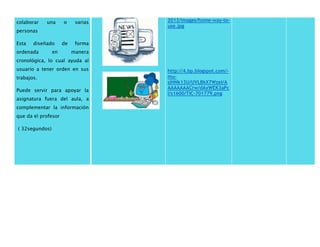 colaborar una o varias 
personas 
Esta diseñado de forma 
ordenada en manera 
cronológica, lo cual ayuda al 
usuario a tener orden en sus 
trabajos. 
Puede servir para apoyar la 
asignatura fuera del aula, a 
complementar la información 
que da el profesor 
( 32segundos) 
2012/images/home-way-to-use. 
jpg 
http://4.bp.blogspot.com/- 
mu-slHNk13U/ 
UVLBkX7WzeI/A 
AAAAAAACrw/dAxWEK3aPc 
I/s1600/TIC-701779.png 
 