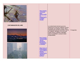 CONTAMINACIÓN DEL AIRE
CONTAMINACIÓN DEL SUELO
https://pixabay
.com/es/el-
agua-
petr%C3%B3l
eo-
contaminaci%
C3%B3n-
441205/
https://pixabay
.com/es/salida
-del-sol-
anochecer-
f%C3%A1bric
a-1845604/
https://www.ch
ihuahuaexpres
.com.mx/2017/
05/24/la-
contaminacion
-del-df-en-
graficas/
La contaminación del aire que es la
presencia en el aire de materias o formas
de energía que impliquen riesgo, daño o
molestia grave para las personas y bienes
de cualquier naturaleza, así como que
puedan atacar a distintos materiales,
reducir la visibilidad o producir olores
desagradables.
10 segundos
 