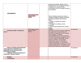 SIN EMBARGO
Entra música de fondo
Visión de Silent
Partner.
población del planeta, debido a que la
sobrepoblación, las actividades humanas
modernas y el consumismo han
acrecentado mucho la cantidad de basura
que se genera.
Varias iniciativas existen para reducir o
resolver el problema. Algunas soluciones
generales al problema de la basura
serían:
· Reducir la cantidad de residuos
generada
· Reintegrar los residuos al ciclo
productivo
· Canalizar adecuadamente los residuos
finales
Persona a cuadro “Comento el
cierre”.
Entra música de fondo
Visión de Silent
Partner.
CIERRE:
Disminuir la emisión de la basura depende
principalmente de los gobiernos, las
industrias, las personas y de la sociedad
en su conjunto. Es nuestra
responsabilidad actuar ante el panorama
inminente que tenemos actualmente, esto
no es un proyecto inalcanzable, ya que
podemos contribuir con pequeñas
acciones día a día que nos ayuden a
mejorar este planeta, ¿Tu qué opinas?
¿Será que aún estamos a tiempo? y ¿Qué
acciones realizarías y/o propondrías a los
demás para solucionar la contaminación?
40 segundos
Ahora con todos estos elementos
podrás generar tu resúmen y una
propuesta ante los desechos de tu
comunidad en equipo.
¡Adelante es hora de comenzar el
cambio por nosotros mismos!
30 segundos
Créditos
 Producción:
40 segundos
 