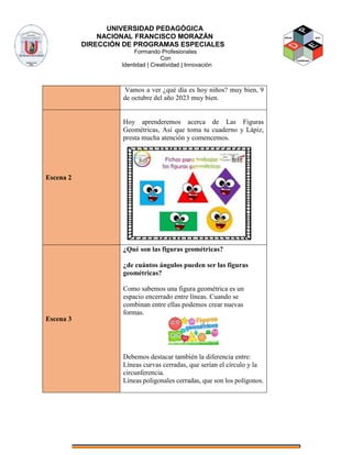 UNIVERSIDAD PEDAGÓGICA
NACIONAL FRANCISCO MORAZÁN
DIRECCIÓN DE PROGRAMAS ESPECIALES
Formando Profesionales
Con
Identidad | Creatividad | Innovación
Vamos a ver ¿qué día es hoy niños? muy bien, 9
de octubre del año 2023 muy bien.
Escena 2
Hoy aprenderemos acerca de Las Figuras
Geométricas, Así que toma tu cuaderno y Lápiz,
presta mucha atención y comencemos.
Escena 3
¿Qué son las figuras geométricas?
¿de cuántos ángulos pueden ser las figuras
geométricas?
Como sabemos una figura geométrica es un
espacio encerrado entre líneas. Cuando se
combinan entre ellas podemos crear nuevas
formas.
Debemos destacar también la diferencia entre:
Líneas curvas cerradas, que serían el círculo y la
circunferencia.
Líneas poligonales cerradas, que son los polígonos.
 