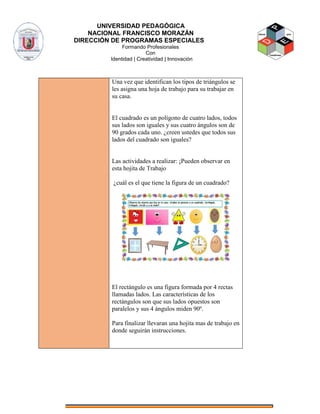 UNIVERSIDAD PEDAGÓGICA
NACIONAL FRANCISCO MORAZÁN
DIRECCIÓN DE PROGRAMAS ESPECIALES
Formando Profesionales
Con
Identidad | Creatividad | Innovación
Una vez que identifican los tipos de triángulos se
les asigna una hoja de trabajo para su trabajar en
su casa.
El cuadrado es un polígono de cuatro lados, todos
sus lados son iguales y sus cuatro ángulos son de
90 grados cada uno. ¿creen ustedes que todos sus
lados del cuadrado son iguales?
Las actividades a realizar: ¡Pueden observar en
esta hojita de Trabajo
¿cuál es el que tiene la figura de un cuadrado?
El rectángulo es una figura formada por 4 rectas
llamadas lados. Las características de los
rectángulos son que sus lados opuestos son
paralelos y sus 4 ángulos miden 90º.
Para finalizar llevaran una hojita mas de trabajo en
donde seguirán instrucciones.
 